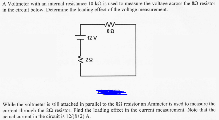 A Voltmeter with an internal resistance 10 k2 is used to measure the voltage across the 82 resistor
in the circuit below. Determine the loading effect of the voltage measurement.
12 V
292
892
While the voltmeter is still attached in parallel to the 802 resistor an Ammeter is used to measure the
current through the 202 resistor. Find the loading effect in the current measurement. Note that the
actual current in the circuit is 12/(8+2) A.