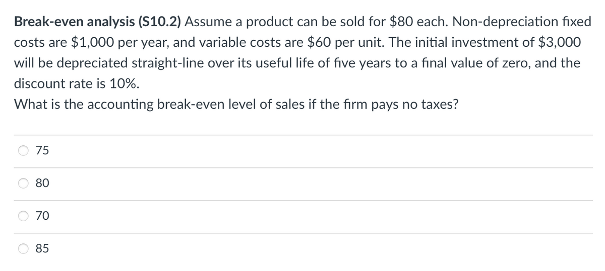 Break-even analysis (S10.2) Assume a product can be sold for $80 each. Non-depreciation fixed
costs are $1,000 per year, and variable costs are $60 per unit. The initial investment of $3,000
will be depreciated straight-line over its useful life of five years to a final value of zero, and the
discount rate is 10%.
What is the accounting break-even level of sales if the firm pays no taxes?
O
O
O
75
80
70
85