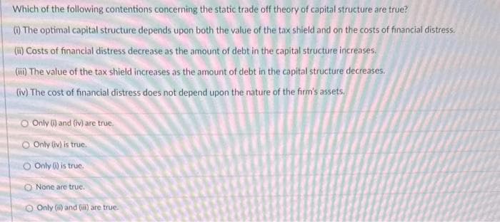 Which of the following contentions concerning the static trade off theory of capital structure are true?
(i) The optimal capital structure depends upon both the value of the tax shield and on the costs of financial distress.
(ii) Costs of financial distress decrease as the amount of debt in the capital structure increases.
(iii) The value of the tax shield increases as the amount of debt in the capital structure decreases.
(iv) The cost of financial distress does not depend upon the nature of the firm's assets.
O Only (i) and (iv) are true.
O Only (iv) is true.
O Only (i) is true.
None are true.
O Only (ii) and (iii) are true.