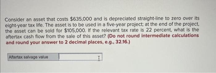 Consider an asset that costs $635,000 and is depreciated straight-line to zero over its
eight-year tax life. The asset is to be used in a five-year project; at the end of the project,
the asset can be sold for $105,000. If the relevant tax rate is 22 percent, what is the
aftertax cash flow from the sale of this asset? (Do not round intermediate calculations
and round your answer to 2 decimal places, e.g., 32.16.)
Aftertax salvage value
I.