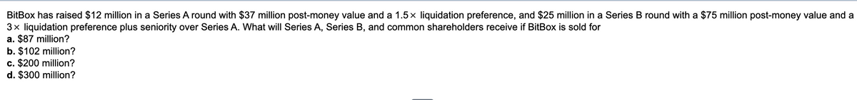 BitBox has raised $12 million in a Series A round with $37 million post-money value and a 1.5 × liquidation preference, and $25 million in a Series B round with a $75 million post-money value and a
3x liquidation preference plus seniority over Series A. What will Series A, Series B, and common shareholders receive if BitBox is sold for
a. $87 million?
b. $102 million?
c. $200 million?
d. $300 million?