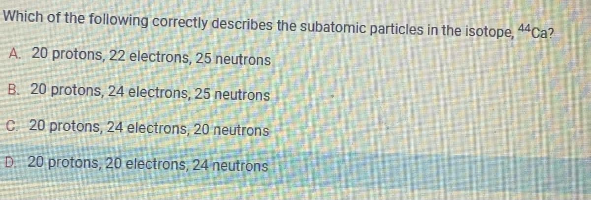 Which of the following correctly describes the subatomic particles in the isotope, 44Ca?
A. 20 protons, 22 electrons, 25 neutrons
B. 20 protons, 24 electrons, 25 neutrons
C. 20 protons, 24 electrons, 20 neutrons
D. 20 protons, 20 electrons, 24 neutrons