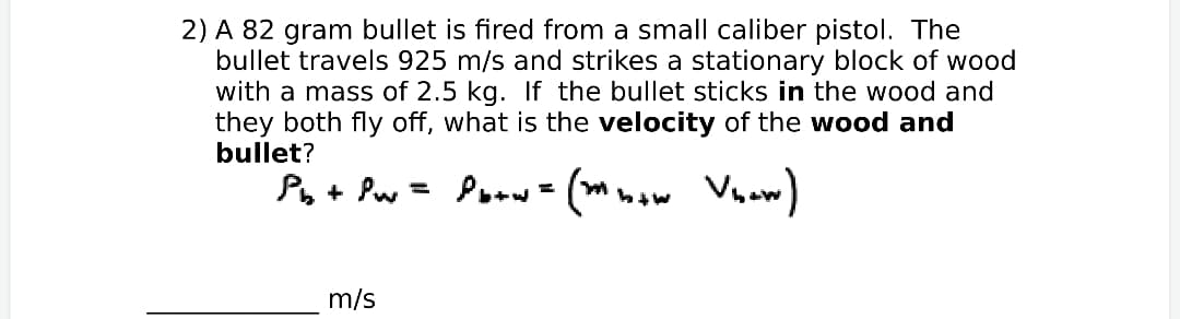 2) A 82 gram bullet is fired from a small caliber pistol. The
bullet travels 925 m/s and strikes a stationary block of wood
with a mass of 2.5 kg. If the bullet sticks in the wood and
they both fly off, what is the velocity of the wood and
bullet?
Po+ Pw = Poow- (mmow Vnow)
m/s
