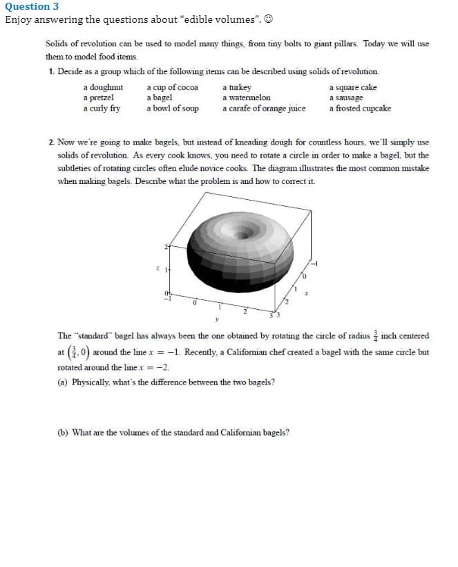 Question 3
Enjoy answering the questions about "edible volumes". O
Solids of revolution can be used to model many things, from tiny bolts to giant pillars. Today we will use
them to model food items.
1. Decide as a group which of the following items can be described using solids of revolution.
a doughnut
a pretzel
a curly fry
a cup of cocoa
a bagel
a bowl of soup
a turkey
a watermelon
a square cake
a sausage
a carafe of orange juice
a frosted cupcake
2. Now we're going to make bagels, but instead of kneading dough for countless hours. we'll simply use
solids of revolution As every cook knows, you need to rotate a circle in order to make a bagel, but the
subtleties of rotating circles often elude novice cooks. The diagram illustrates the most common mistake
when making bagels. Describe what the problem is and how to corect it.
The "standard" bagel has always been the one obtained by rotating the circle of radius inch centered
at (, 0) around the line x = -1. Recently, a Califomian chef created a bagel with the same circle but
rotated around the line x = -2.
(a) Physically, what's the difference between the two bagels?
(b) What are the volumes of the standard and Californian bagels?
