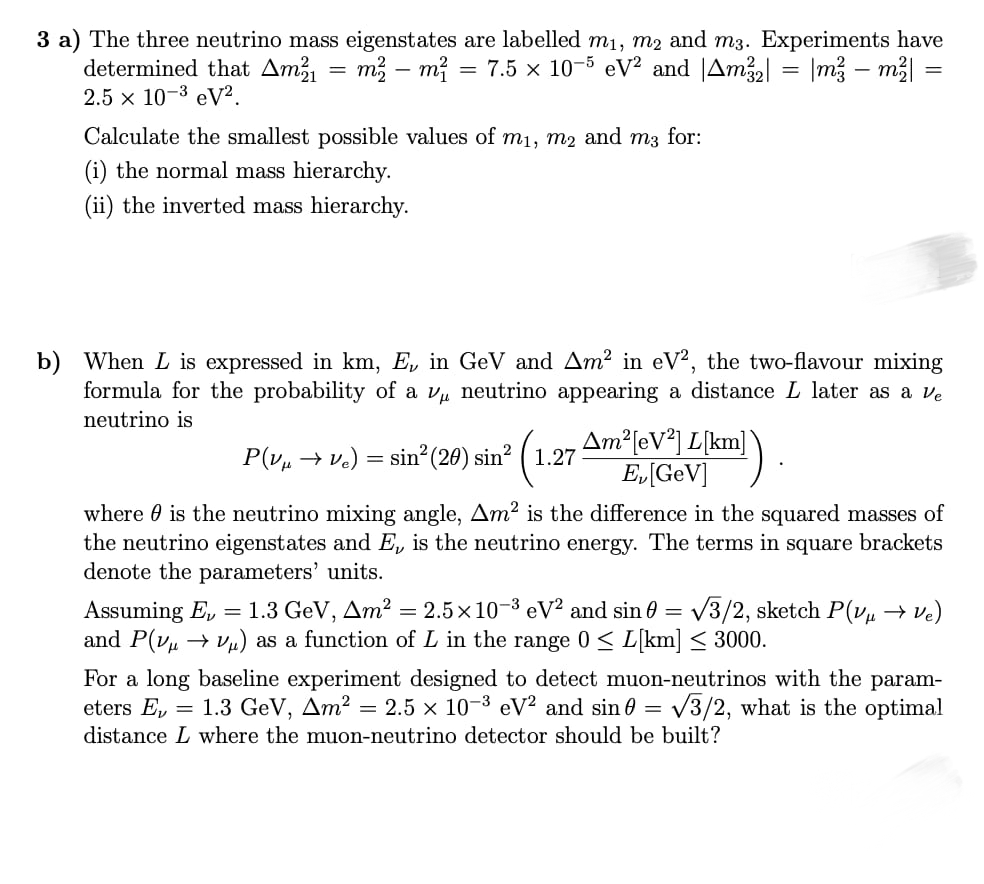 3 a) The three neutrino mass eigenstates are labelled m1, m2 and m3. Experiments have
determined that Am² = m² – mị = 7.5 x 10-5 eV² and |Am22| = |m3 – m3|
2.5 x 10-3 eV².
Calculate the smallest possible values of mı, m2 and m3 for:
(i) the normal mass hierarchy.
(ii) the inverted mass hierarchy.
b) When L is expressed in km, E, in GeV and Am2 in eV², the two-flavour mixing
formula for the probability of a v neutrino appearing a distance L later as a ve
neutrino is
Am²[eV*] L[km]
E„[GeV]
P(v, → v.) = sin²(20) sin? ( 1.27
where 0 is the neutrino mixing angle, Am² is the difference in the squared masses of
the neutrino eigenstates and E, is the neutrino energy. The terms in square brackets
denote the parameters' units.
Assuming E, = 1.3 GeV, Am² = 2.5x10-3 eV² and sin 0 = /3/2, sketch P(v, → ve)
and P(v → vµ) as a function of L in the range 0< L[km] < 3000.
%3D
For a long baseline experiment designed to detect muon-neutrinos with the param-
eters E,
distance L where the muon-neutrino detector should be built?
= 1.3 GeV, Am² = 2.5 × 10-3 eV² and sin 0 = v3/2, what is the optimal
