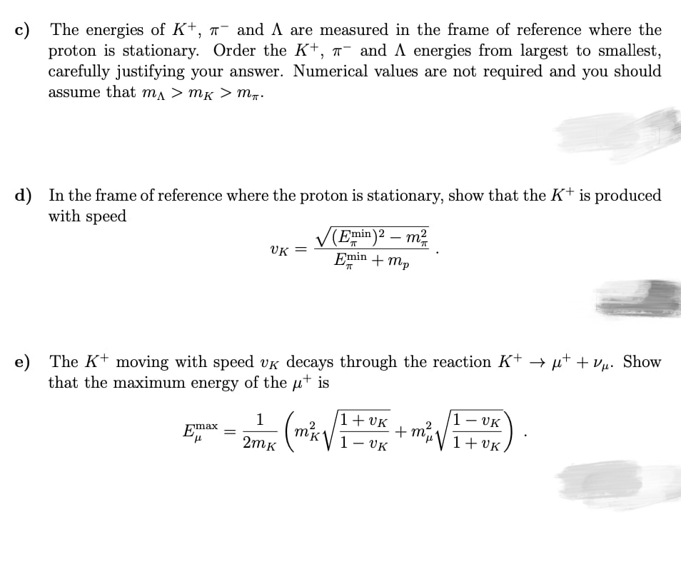 c) The energies of K+, 7- and A are measured in the frame of reference where the
proton is stationary. Order the K+, ¯ and A energies from largest to smallest,
carefully justifying your answer. Numerical values are not required and you should
assume that ma > mK > m.
d) In the frame of reference where the proton is stationary, show that the K+ is produced
with speed
V(Emin)2 – m2
Emin + mp
|
UK
e) The K+ moving with speed vk decays through the reaction K+ µt + vµ. Show
that the maximum energy of the ut is
1
1+ VK
1- VK
+ m
1- VK
Emax
1+ VK
2m к
