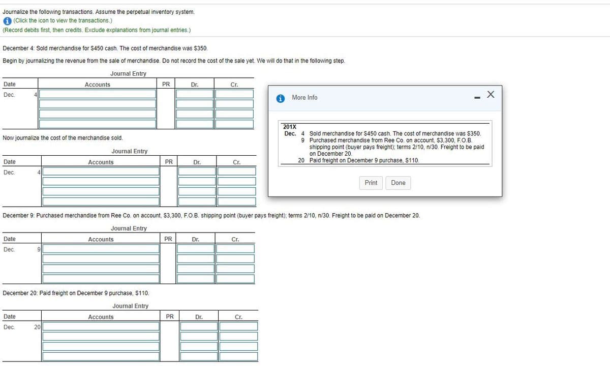 Journalize the following transactions. Assume the perpetual inventory system.
1 (Click the icon to view the transactions.)
(Record debits first, then credits. Exclude explanations from journal entries.)
December 4: Sold merchandise for $450 cash. The cost of merchandise was $350.
Begin by journalizing the revenue from the sale of merchandise. Do not record the cost of the sale yet. We will do that
the following step.
Journal Entry
Date
Accounts
PR
Dr.
Cr.
Dec.
i More Info
- X
201X
Dec. 4 Sold merchandise for $450 cash. The cost of merchandise was $350.
Now journalize the cost of the merchandise sold.
9 Purchased merchandise from Ree Co. on account, $3,300, F.O.B.
shipping point (buyer pays freight); terms 2/10, n/30. Freight to be paid
on December 20.
20 Paid freight on December 9 purchase, $110.
Journal Entry
Date
Аccounts
PR
Dr.
Cr.
Dec.
4
Print
Done
December 9: Purchased merchandise from Ree Co. on account, $3,300, F.O.B. shipping point (buyer pays freight); terms 2/10, n/30. Freight to be paid on December 20.
Journal Entry
Date
Accounts
PR
Dr.
Cr.
Dec.
9|
December 20: Paid freight on December 9 purchase, $110.
Journal Entry
Date
Accounts
PR
Dr.
Cr.
Dec.
20
