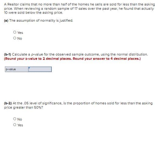 A Realtor claims that no more than half of the homes he sells are sold for less than the asking
price. When reviewing a random sample of 17 sales over the past year, he found that actually
10 were sold below the asking price.
(a) The assumption of normality is justified.
O Yes
O No
(b-1) Calculate a p-value for the observed sample outcome, using the normal distribution.
(Round your z-value to 2 decimal places. Round your answer to 4 decimal places.)
p-value
(b-2) At the .05 level of significance, is the proportion of homes sold for less than the asking
price greater than 50%?
O No
O Yes

