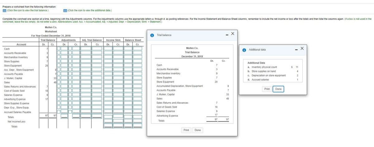 Prepare a worksheet from the following information:
E (Click the icon to view the trial balance.)
E (Click the icon to view the additional data.)
Complete the worsheet one section at a time, beginning with the Adjustments columns. For the Adjustments columns use the appropriate letters a. through d. as posting references. For the Income Statement and Balance Sheet columns, remember to include the net income or loss after the totals and then total the columns again. (If a box is not used in the
worksheet, leave the box empty;, do not enter a zero. Abbreviations used: Acc. = Acccumulated; Adj. = Adjusted; Depr. = Depreciation; Stmt. = Statement.)
Mullen Co.
Worksheet
For Year Ended December 31, 201X
1 Trial balance
Trial Balance
Adjustments
Income Stmt.
Adi. Trial Balance
Balance Sheet
Account
Dr.
Cr.
Dr.
Cr.
Dr.
Cr.
Dr.
Cr.
Dr.
Dr.
Cr.
Mullen Co.
Cash
7
A Additional data
Accounts Receivable
3
Trial Balance
Merchandise Inventory
9
December 31, 201X
Store Supplies
7
Dr.
Cr.
Additional Data
Store Equipment
20
Cash
7
a. Inventory physical count
$
11
Acc. Depr., Store Equipment
8||
Accounts Receivable
3
b. Store supplies on hand
4
Accounts Payable
7
Merchandise Inventory
9
c. Depreciation on store equipment
d. Accrued salaries
2
J. Mullen, Capital
33
Store Supplies
7
Sales
49|||
Store Equipment
20
Sales Returns and Allowances
Accumulated Depreciation, Store Equipment
8
Print
Done
Cost of Goods Sold
18
Accounts Payable
7
Salaries Expense
9
J. Mullen, Capital
33
Advertising Expense
17
Sales
49
Store Supplies Expense
Sales Returns and Allowances
7
Depr. Exp., Store Equip.
Cost of Goods Sold
18
Accrued Salaries Payable
Salaries Expense
9
97
97
Advertising Expense
17
Totals
97
97
Net Income/Loss
Totals
Totals
Print
Done
