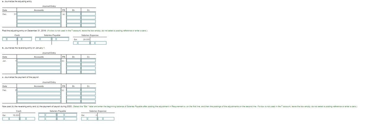 a. Journalize the adjusting entry.
Journal Entry
Date
Accounts
PR
Dr.
C.
Dec.
31
(a)
Post the adjusting entry on December 31, 2019. (If a box is not used in the T account, leave the box empty: do not select a posting reference or enter a zero.)
Cash
Salaries Payable
Salaries Expense
Bal.
29,000
b. Journalize the reversing entry on January 1.
Journal Entry
Date
Accounts
PR
Dr.
Cr.
Jan.
(b)
c. Jounalize the payment of the payroll.
Journal Entry
Date
Accounts
PR
Dr.
Cr.
Feb.
(c)
Now post (b) the reversing entry and (c) the payment of payroll during 2020. (Select the "Bal." label and enter the beginning balance of Salaries Payable after posting the adjustment in Requirement a. on the first line, and then the postings of the adjustments on the second line. If a box is not used in the T account, leave the box empty: do not select a posting reference or enter a zero.)
Cash
Salaries Payable
Salaries Expense
Bal
16,000
Bl.
