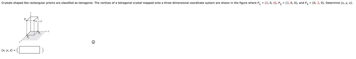 Crystals shaped like rectangular prisms are classified as tetragonal. The vertices of a tetragonal crystal mapped onto a three-dimensional coordinate system are shown in the figure where P, = (3, 0, 6), P, = (3, 0, 0), and P3 = (0, 3, 0). Determine (x, y, z).
P.
(x, y, z)
P.
P,
(х, у, 2) %3D
