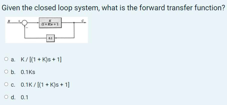 Given the closed loop system, what is the forward transfer function?
R
0.1
O a. K/[(1 + K)s + 1]
O b. 0.1Ks
O c. 0.1K/ [(1 + K)s + 1]
O d. 0.1
