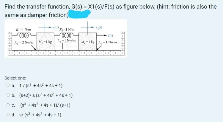 Find the transfer function, G(s) =X1(s)/F(s) as figure below, (hint: friction is also the
same as damper friction)
%3D
K =1 N/m
K, -1 N/m
f= 2 N-s/m
M1 -1 kg
fy=1 N-s/m
M2 =1 kg |f=I N-s/m
Select one:
O a. 1/ (s3 + 4s2
+ 4s + 1)
O b. (s+2)/ s (s3 + 4s? + 4s + 1)
O c. (s3 + 4s2 + 4s + 1)/ (s+1)
O d. s/ (s3 + 4s2 + 4s + 1)
