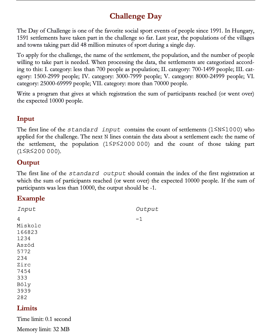Challenge Day
The Day of Challenge is one of the favorite social sport events of people since 1991. In Hungary,
1591 settlements have taken part in the challenge so far. Last year, the populations of the villages
and towns taking part did 48 million minutes of sport during a single day.
To apply for the challenge, the name of the settlement, the population, and the number of people
willing to take part is needed. When processing the data, the settlements are categorized accord-
ing to this: I. category: less than 700 people as population; II. category: 700-1499 people; III. cat-
egory: 1500-2999 people; IV. category: 3000-7999 people; V. category: 8000-24999 people; VI.
category: 25000-69999 people; VII. category: more than 70000 people.
Write a program that gives at which registration the sum of participants reached (or went over)
the expected 10000 people.
Input
The first line of the standard input contains the count of settlements (1<N<1000) who
applied for the challenge. The next N lines contain the data about a settlement each: the name of
the settlement, the population (1<P<2000 000) and the count of those taking part
(1SRS200 000).
Output
The first line of the standard output should contain the index of the first registration at
which the sum of participants reached (or went over) the expected 10000 people. If the sum of
participants was less than 10000, the output should be -1.
Example
Input
Output
4
-1
Miskolc
166823
1234
Aszód
5772
234
Zirc
7454
333
Bóly
3939
282
Limits
Time limit: 0.1 second
Memory limit: 32 MB
