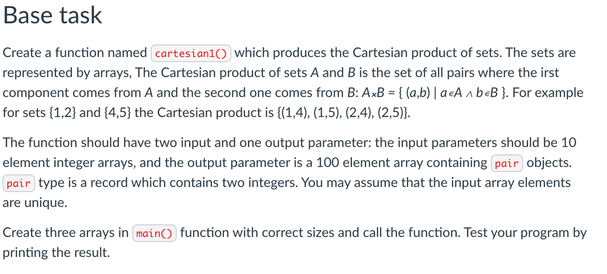 Base task
Create a function named cartesian1()) which produces the Cartesian product of sets. The sets are
represented by arrays, The Cartesian product of sets A and B is the set of all pairs where the irst
component comes from A and the second one comes from B: AxB = {(a,b) | a €A^ beB }. For example
for sets {1,2} and {4,5} the Cartesian product is {(1,4), (1,5), (2,4), (2,5)}.
The function should have two input and one output parameter: the input parameters should be 10
element integer arrays, and the output parameter is a 100 element array containing pair objects.
pair type is a record which contains two integers. You may assume that the input array elements
are unique.
Create three arrays in main() function with correct sizes and call the function. Test your program by
printing the result.