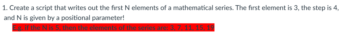 1. Create a script that writes out the first N elements of a mathematical series. The first element is 3, the step is 4,
and N is given by a positional parameter!
Eg. if the N is 5, then the elements of the series are: 3, 7, 11, 15, 19
