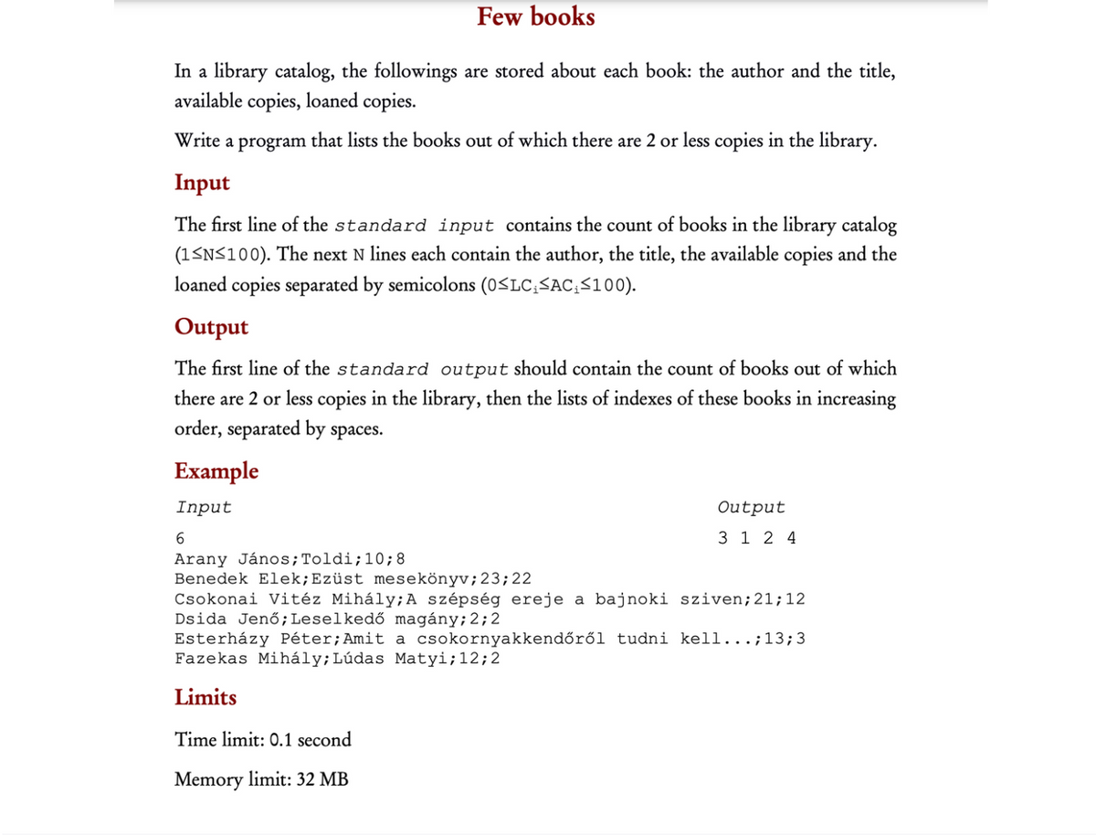 Few books
In a library catalog, the followings are stored about each book: the author and the title,
available copies, loaned copies.
Write a program that lists the books out of which there are 2 or less copies in the library.
Input
The first line of the standard input contains the count of books in the library catalog
(1<N<100). The next N lines each contain the author, the title, the available copies and the
loaned copies separated by semicolons (0<LC;SAC;<100).
Output
The first line of the standard output should contain the count of books out of which
there are 2 or less copies in the library, then the lists of indexes of these books in increasing
order, separated by spaces.
Example
Input
Output
6.
3 1 2 4
Arany János;Toldi;10;8
Benedek Elek;Ezüst mesekönyv;23;22
Csokonai Vitéz Mihály;A szépség ereje a bajnoki sziven;21;12
Dsida Jenő;Leselkedő magány;2;2
Esterházy Péter;Amit a csokornyakkendőről tudni kell...;13;3
Fazekas Mihály;Lúdas Matyi;12;2
Limits
Time limit: 0.1 second
Memory limit: 32 MB
