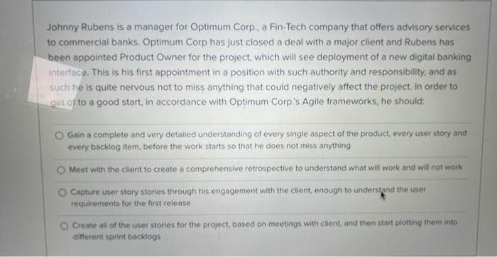 Johnny Rubens is a manager for Optimum Corp., a Fin-Tech company that offers advisory services
to commercial banks. Optimum Corp has just closed a deal with a major client and Rubens has
been appointed Product Owner for the project, which will see deployment of a new digital banking
interface. This is his first appointment in a position with such authority and responsibility, and as
such he is quite nervous not to miss anything that could negatively affect the project. In order to
get of to a good start, in accordance with Optimum Corp's Agile frameworks, he should:
O Gain a complete and very detailed understanding of every single aspect of the product, every user story and
every backlog item, before the work storts so that he does not miss anything
O Meet with the client to create a comprehensive retrospective to understand what will work and will not work
O Capture user story stories through his engagement with the client, enough to understand the user
requirements for the first release
O Create all of the user stories for the project, based on meetings with client, and then start plotting them into
different sprint backlogs
