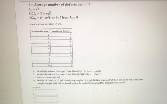 e - Average number of defects per unit
Se
UCL,-7+zvē
LCL,-- zvē,or 0 if less than 0
Use a standard deviation (2) of 3.
Sample Number
Number of Defects
2
6.
4.
6.
7.
2
10
1. What is the value of the Upper Control Limit (UCL) for the c-chart?
2. What is the value of the Lower Control Limit (LCI) for the c- chart?
3. Is the process in control?
4 Use the UCL and the LCL calculated using Samples 1 through 10. Now suppose that there are 12 defects in the next
sample (Sample 1). without recalculating the control limits, would the process be in control?
Answers
