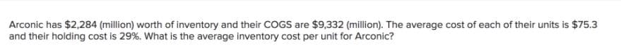 Arconic has $2,284 (million) worth of inventory and their COGS are $9,332 (million). The average cost of each of their units is $75.3
and their holding cost is 29%. What is the average inventory cost per unit for Arconic?
