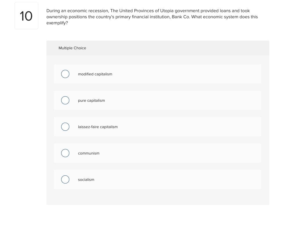 10
During an economic recession, The United Provinces of Utopia government provided loans and took
ownership positions the country's primary financial institution, Bank Co. What economic system does this
exemplify?
Multiple Choice
modified capitalism
pure capitalism
laissez-faire capitalism
communism
socialism
