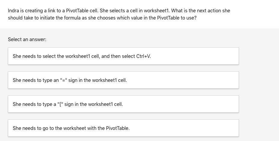 Indra is creating a link to a PivotTable cell. She selects a cell in worksheet1. What is the next action she
should take to initiate the formula as she chooses which value in the PivotTable to use?
Select an answer:
She needs to select the worksheet1 cell, and then select Ctrl+V.
She needs to type an "=" sign in the worksheet1 cell.
She needs to type a "[" sign in the worksheet1 cell.
She needs to go to the worksheet with the PivotTable.
