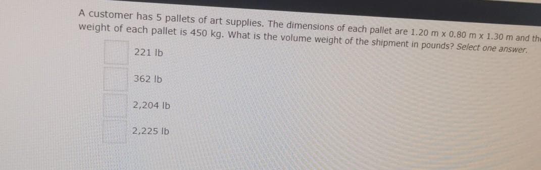 A customer has 5 pallets of art supplies. The dimensions of each pallet are 1.20m x 0.80 m x 1.30 m and the
weight of each pallet is 450 kg. What is the volume weight of the shipment in pounds? Select one answer.
221 lb
362 lb
2,204 lb
2,225 lb
