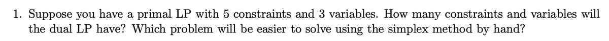 1. Suppose you have a primal LP with 5 constraints and 3 variables. How many constraints and variables will
the dual LP have? Which problem will be easier to solve using the simplex method by hand?
