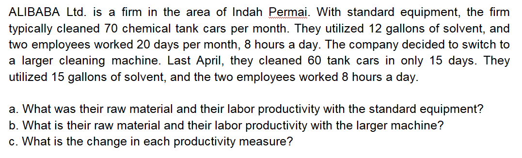 ALIBABA Ltd. is a firm in the area of Indah Permai. With standard equipment, the firm
typically cleaned 70 chemical tank cars per month. They utilized 12 gallons of solvent, and
two employees worked 20 days per month, 8 hours a day. The company decided to switch to
a larger cleaning machine. Last April, they cleaned 60 tank cars in only 15 days. They
utilized 15 gallons of solvent, and the two employees worked 8 hours a day.
a. What was their raw material and their labor productivity with the standard equipment?
b. What is their raw material and their labor productivity with the larger machine?
c. What is the change in each productivity measure?
