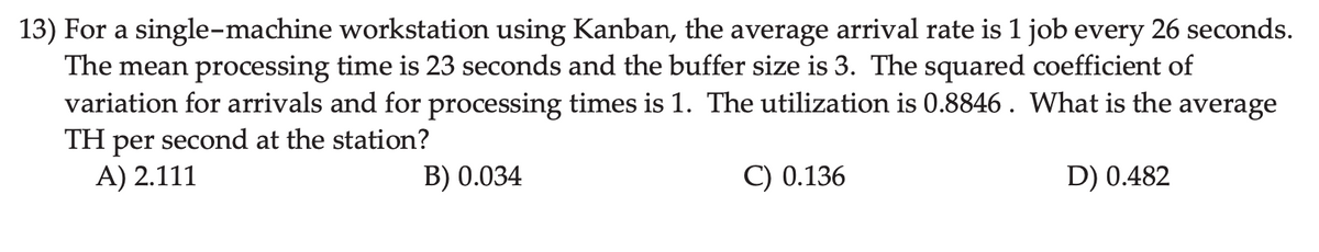 13) For a single-machine workstation using Kanban, the average arrival rate is 1 job every 26 seconds.
The mean processing time is 23 seconds and the buffer size is 3. The squared coefficient of
variation for arrivals and for processing times is 1. The utilization is 0.8846 . What is the average
TH per second at the station?
A) 2.111
B) 0.034
C) 0.136
D) 0.482
