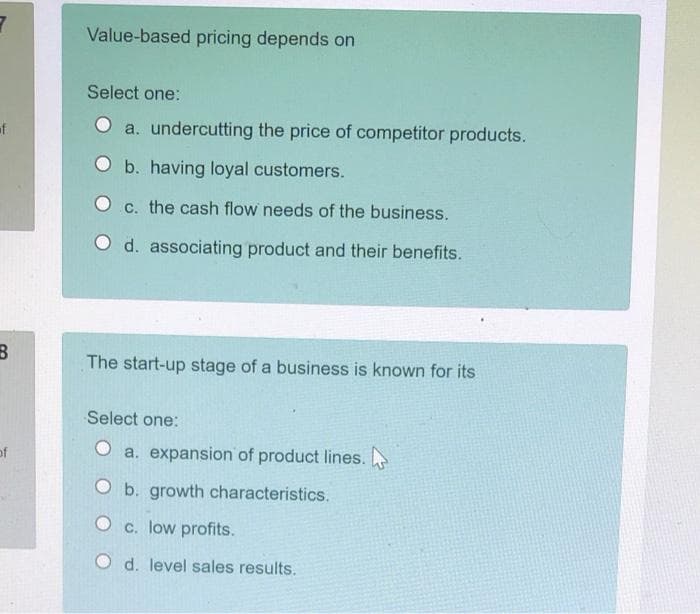 Value-based pricing depends on
Select one:
of
O a. undercutting the price of competitor products.
O b. having loyal customers.
O c. the cash flow needs of the business.
O d. associating product and their benefits.
The start-up stage of a business is known for its
Select one:
of
a. expansion of product lines.
O b. growth characteristics.
O c. low profits.
O d. level sales results.
