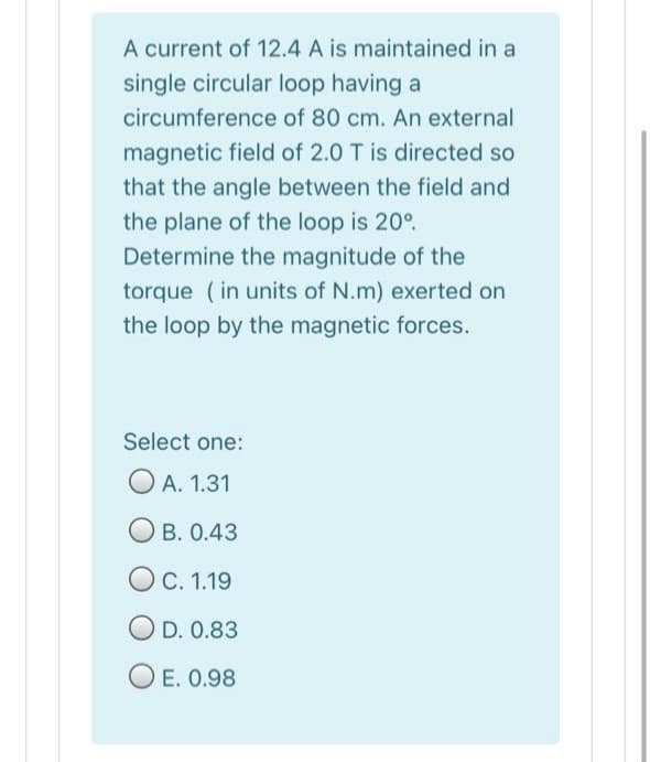 A current of 12.4 A is maintained in a
single circular loop having a
circumference of 80 cm. An external
magnetic field of 2.0 T is directed so
that the angle between the field and
the plane of the loop is 20°.
Determine the magnitude of the
torque (in units of N.m) exerted on
the loop by the magnetic forces.
Select one:
O A. 1.31
B. 0.43
С. 1.19
OD. 0.83
E. 0.98
