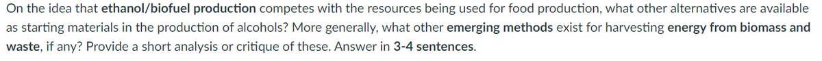 On the idea that ethanol/biofuel production competes with the resources being used for food production, what other alternatives are available
as starting materials in the production of alcohols? More generally, what other emerging methods exist for harvesting energy from biomass and
waste, if any? Provide a short analysis or critique of these. Answer in 3-4 sentences.
