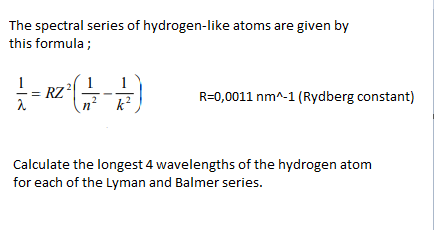 The spectral series of hydrogen-like atoms are given by
this formula ;
1
1
RZ²
R=0,0011 nm^-1 (Rydberg constant)
k²
Calculate the longest 4 wavelengths of the hydrogen atom
for each of the Lyman and Balmer series.
