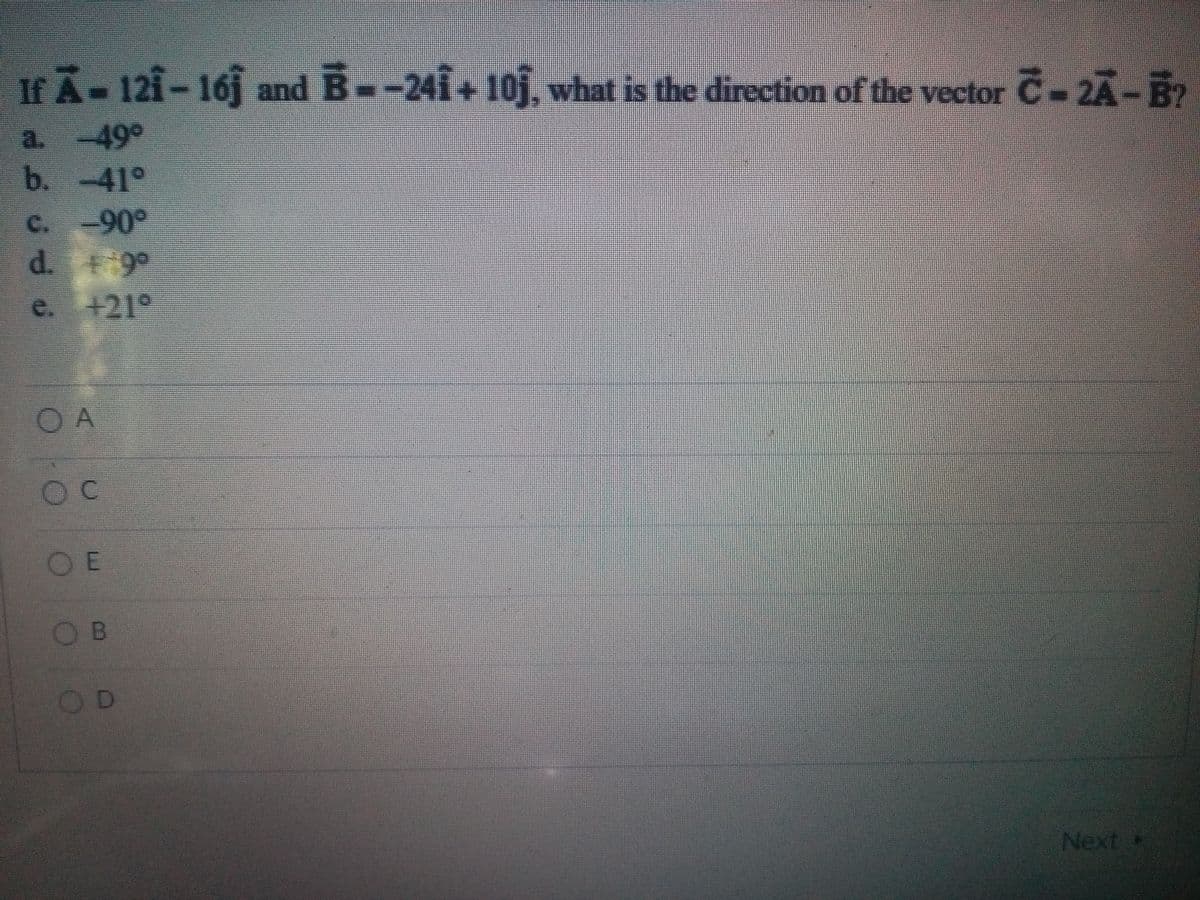 If A-121-16j and B--241+10j, what is the direction of the vector C-2A-B?
a. -49°
b. -41°
C. -90°
d. 9°
e. +21°
OA
C.
OE
OB
OD
Next
