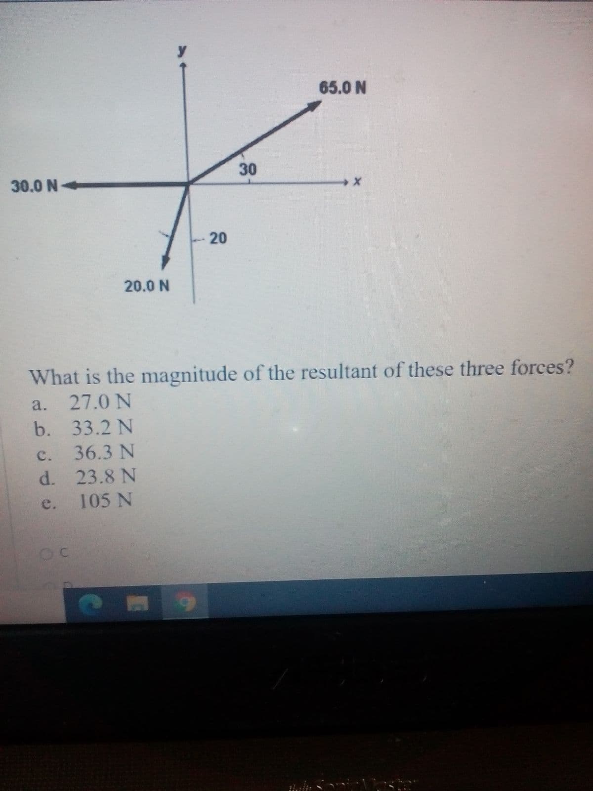 65.0 N
30
30.0 N-
20
20.0 N
What is the magnitude of the resultant of these three forces?
a. 27.0 N
b. 33.2 N
c. 36.3 N
d. 23.8 N
105 N
e.
