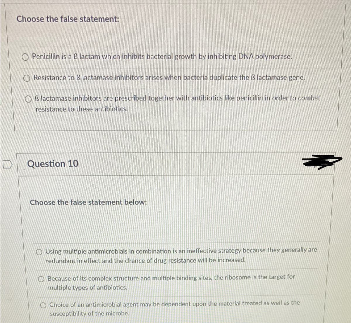Choose the false statement:
Penicillin is a ß lactam which inhibits bacterial growth by inhibiting DNA polymerase.
O Resistance to ß lactamase inhibitors arises when bacteria duplicate the ß lactamase gene.
O B lactamase inhibitors are prescribed together with antibiotics like penicillin in order to combat
resistance to these antibiotics.
Question 10
Choose the false statement below:
OUsing multiple antimicrobials in combination is an ineffective strategy because they generally are
redundant in effect and the chance of drug resistance will be increased.
O Because of its complex structure and multiple binding sites, the ribosome is the target for
multiple types of antibiotics.
O Choice of an antimicrobial agent may be dependent upon the material treated as well as the
susceptíbility of the microbe.
