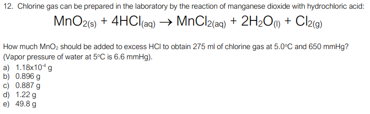 12. Chlorine gas can be prepared in the laboratory by the reaction of manganese dioxide with hydrochloric acid:
MnO2(9) + 4HCI(aq)
→ MnCl2(aq) + 2H2O0 + Cl2(g)
How much MnO2 should be added to excess HCl to obtain 275 ml of chlorine gas at 5.0°C and 650 mmHg?
(Vapor pressure of water at 5°C is 6.6 mmHg).
a) 1.18x10* g
b) 0.896 g
c) 0.887 g
d) 1.22 g
e) 49.8 g
