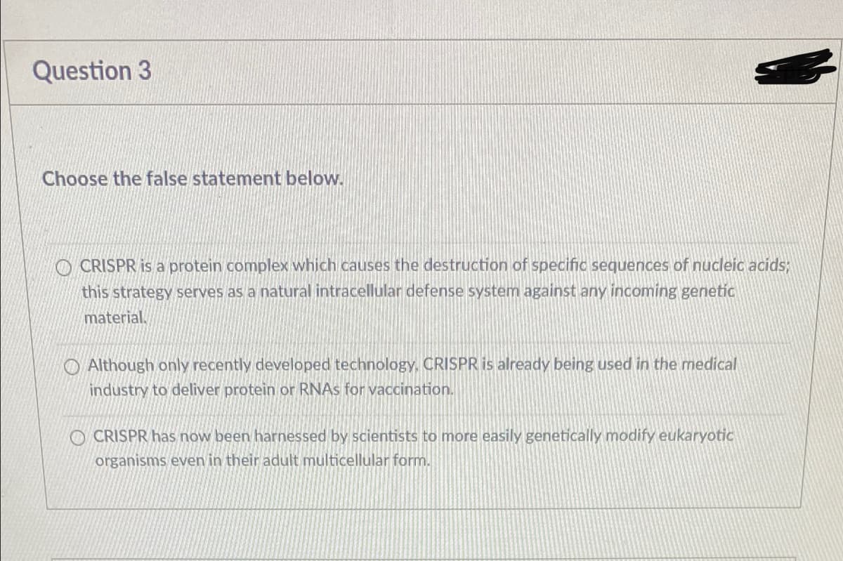 Question 3
Choose the false statement below.
O CRISPR is a protein complex which causes the destruction of specific sequences of nucleic acids;
this strategy serves as a natural intracellular defense system against any incoming genetic
material.
O Although only recently developed technology, CRISPR is already being used in the medical
industry to deliver protein or RNAS for vaccination.
O CRISPR has now been harnessed by scientists to more easily genetically modify eukaryotic
organisms even in their adult multicellular form.
