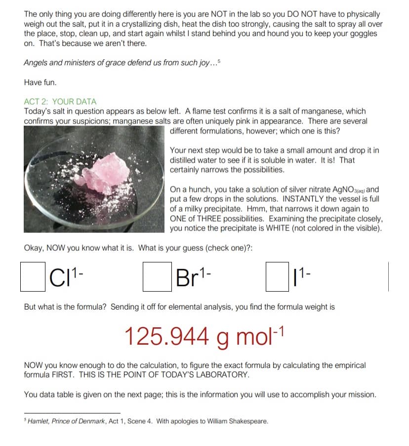 The only thing you are doing differently here is you are NOT in the lab so you DO NOT have to physically
weigh out the salt, put it in a crystallizing dish, heat the dish too strongly, causing the salt to spray all over
the place, stop, clean up, and start again whilst I stand behind you and hound you to keep your goggles
on. That's because we aren't there.
Angels and ministers of grace defend us from such joy..5
Have fun.
ACT 2: YOUR DATA
Today's salt in question appears as below left. A flame test confirms it is a salt of manganese, which
confirms your suspicions; manganese salts are often uniquely pink in appearance. There are several
different formulations, however; which one is this?
Your next step would be to take a small amount and drop it in
distilled water to see if it is soluble in water. It is! That
certainly narrows the possibilities.
On a hunch, you take a solution of silver nitrate AGNO3(a9) and
put a few drops in the solutions. INSTANTLY the vessel is full
of a milky precipitate. Hmm, that narrows it down again to
ONE of THREE possibilities. Examining the precipitate closely,
you notice the precipitate is WHITE (not colored in the visible).
Okay, NOW you know what it is. What is your guess (check one)?:
CIt-
Br1-
But what is the formula? Sending it off for elemental analysis, you find the formula weight is
125.944 g mol-1
NOW you know enough to do the calculation, to figure the exact formula by calculating the empirical
formula FIRST. THIS IS THE POINT OF TODAY'S LABORATORY.
You data table is given on the next page; this is the information you will use to accomplish your mission.
Hamlet, Prince of Denmark, Act 1, Scene 4. With apologies to William Shakespeare.
