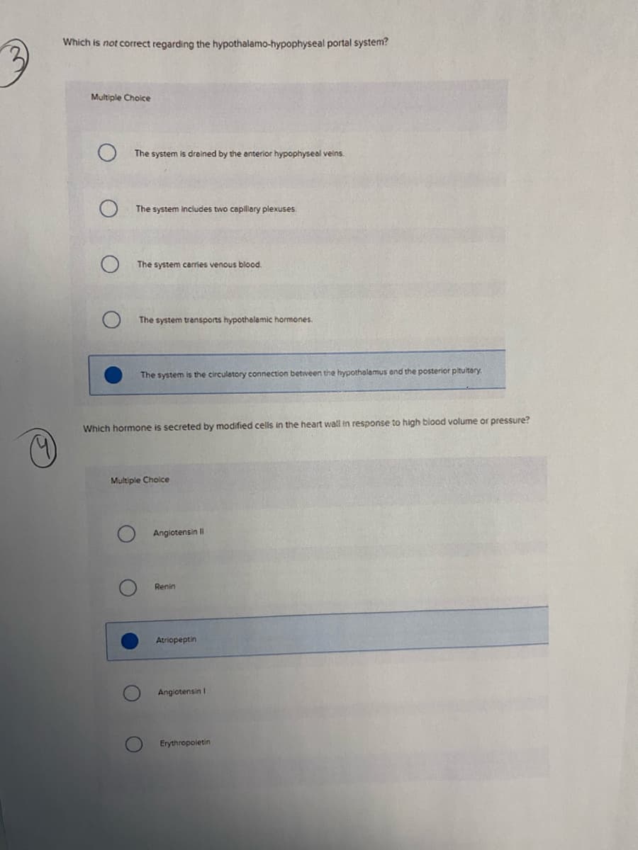 Which is not correct regarding the hypothalamo-hypophyseal portal system?
Multiple Choice
The system is drained by the anterior hypophyseal veins.
The system includes two capillary plexuses.
The system carries venous blood.
The system transports hypothalamic hormones.
The system is the circulatory connection between the hypothelamus end the posterior pituitary
Which hormone is secreted by modified cells in the heart wall in response to high blood volume or pressure?
Multiple Choice
Angiotensin Il
Renin
Atriopeptin
Angiotensin I
Erythropoletin
