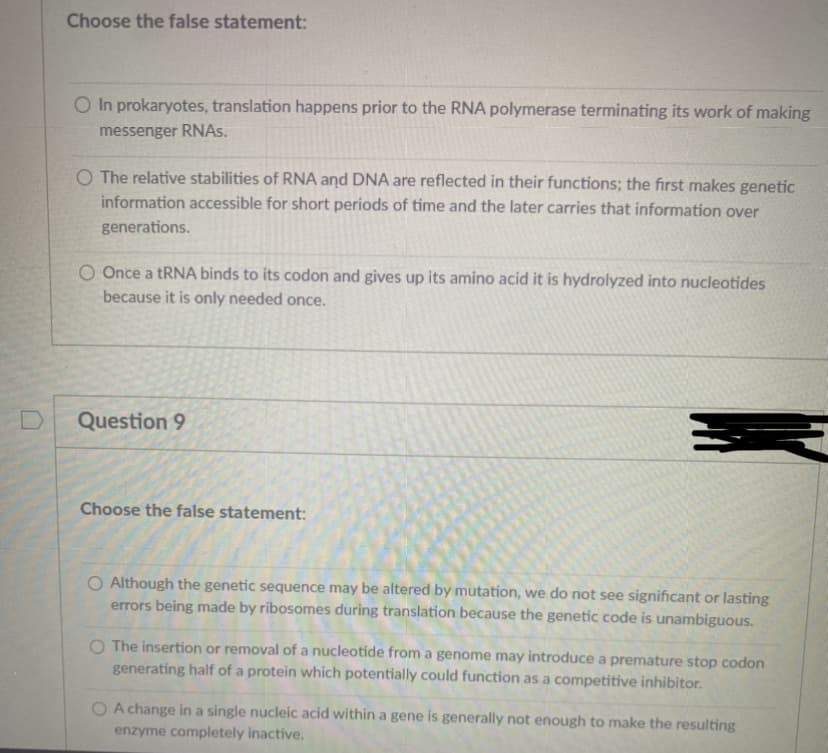 Choose the false statement:
O In prokaryotes, translation happens prior to the RNA polymerase terminating its work of making
messenger RNAS.
O The relative stabilities of RNA and DNA are reflected in their functions; the first makes genetic
information accessible for short periods of time and the later carries that information over
generations.
O Once a tRNA binds to its codon and gives up its amino acid it is hydrolyzed into nucleotides
because it is only needed once.
D
Question 9
Choose the false statement:
O Although the genetic sequence may be altered by mutation, we do not see significant or lasting
errors being made by ribosomes during translation because the genetic code is unambiguous.
O The insertion or removal of a nucleotide from a genome may introduce a premature stop codon
generating half of a protein which potentially could function as a competitive inhibitor.
O A change in a single nucleic acid within a gene is generally not enough to make the resulting
enzyme completely inactive.
