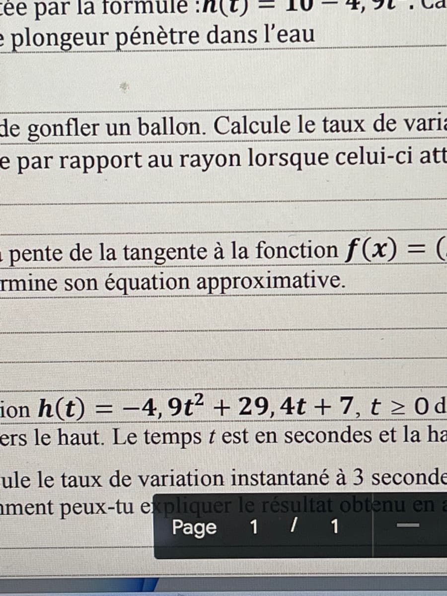 cée par la formule :h(t)
e plongeur pénètre dans l'eau
de gonfler un ballon. Calcule le taux de varia
e par rapport au rayon lorsque celui-ci att
■ pente de la tangente à la fonction f(x) =
rmine son équation approximative.
ion h(t) = -4, 9t² + 29, 4t + 7, t≥ 0d
ers le haut. Le temps t est en secondes et la ha
ule le taux de variation instantané à 3 seconde
ment peux-tu expliquer le résultat obtenu en a
Page 1 / 1