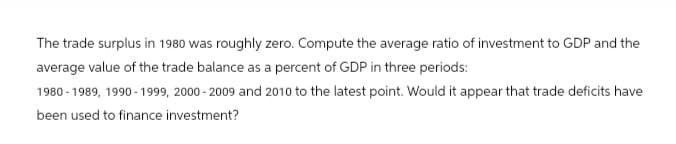 The trade surplus in 1980 was roughly zero. Compute the average ratio of investment to GDP and the
average value of the trade balance as a percent of GDP in three periods:
1980-1989, 1990-1999, 2000-2009 and 2010 to the latest point. Would it appear that trade deficits have
been used to finance investment?