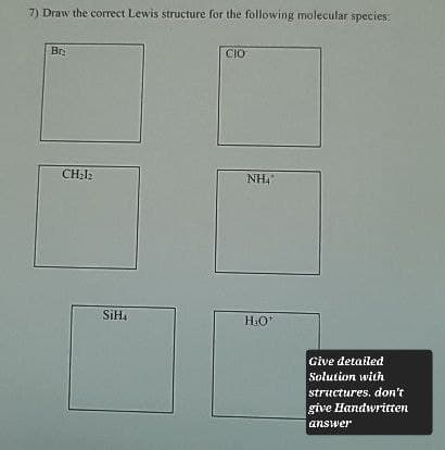 7) Draw the correct Lewis structure for the following molecular species:
Br
CH₂12
CIO
NH4
SiH4
H₂O*
Give detailed
Solution with
structures, don't
give Handwritten
answer