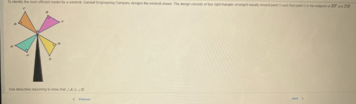 To identify the most efficient model for a windmill, Gandalf Engineering Company designs the windmill shown. The design consists of four right triangles arranged equally around point O such that point O is the midpoint of BF and DH
Use deductive reasoning show that ZA ZE.
Next >
< Previous