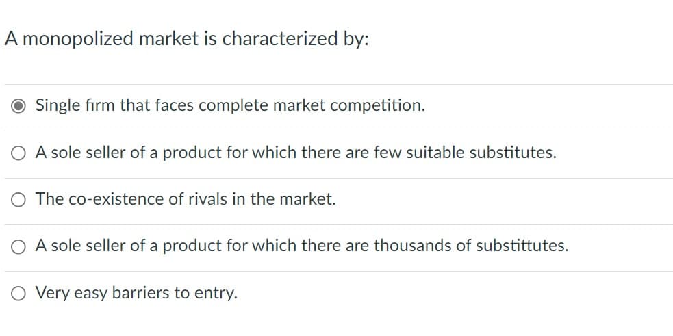 A monopolized market is characterized by:
O Single firm that faces complete market competition.
A sole seller of a product for which there are few suitable substitutes.
O The co-existence of rivals in the market.
A sole seller of a product for which there are thousands of substittutes.
Very easy barriers to entry.