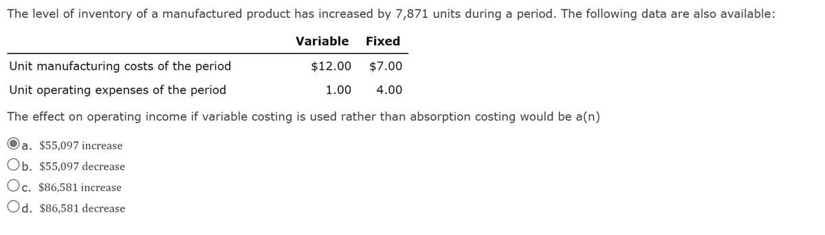 The level of inventory of a manufactured product has increased by 7,871 units during a period. The following data are also available:
Variable Fixed
$12.00 $7.00
1.00 4.00
Unit manufacturing costs of the period
Unit operating expenses of the period
The effect on operating income if variable costing is used rather than absorption costing would be a(n)
a. $55,097 increase
Ob. $55,097 decrease
Oc. $86,581 increase
Od. $86,581 decrease