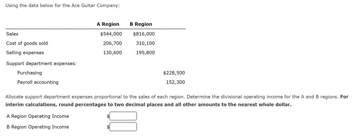 Using the data below for the Ace Guitar Company:
Sales
Cost of goods sold
Selling expenses
Support department expenses:
Purchasing
Payroll accounting
A Region
A Region Operating Income
B Region Operating Income
$544,000
206,700
130,600
B Region
$
$816,000
310,100
195,800
Allocate support department expenses proportional to the sales of each region. Determine the divisional operating income for the A and B regions. For
interim calculations, round percentages to two decimal places and all other amounts to the nearest whole dollar.
$228,500
152,300