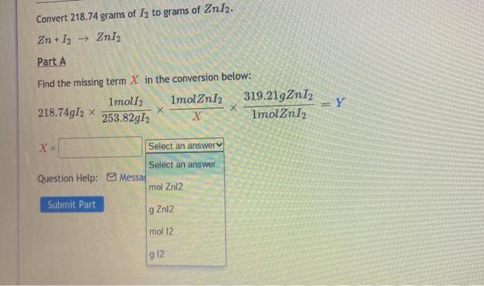 Convert 218.74 grams of I2 to grams of Znl2.
Zn + I2 + Znl2
Part A
Find the missing term X in the conversion below:
1molZnl2
319.21gZnI2
ImolZnl
Imoll2
Y
%3D
218.74gI2 x
253.82gI2
Select an answerv
Select an answer
Question Help: Messa
mol Znl2
Submit Part
Znl2
mol 12
g 12
